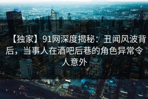 【独家】91网深度揭秘：丑闻风波背后，当事人在酒吧后巷的角色异常令人意外