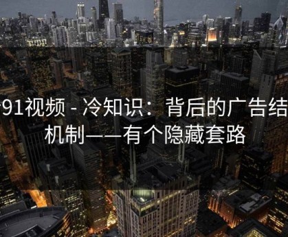 新91视频 - 冷知识：背后的广告结算机制——有个隐藏套路