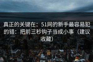 真正的关键在：51网的新手最容易犯的错：把前三秒钩子当成小事（建议收藏）