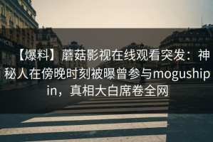 【爆料】蘑菇影视在线观看突发：神秘人在傍晚时刻被曝曾参与mogushipin，真相大白席卷全网