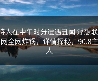 主持人在中午时分遭遇丑闻 浮想联翩，91网全网炸锅，详情探秘，90.8主持人