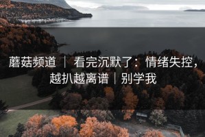 蘑菇频道 ｜ 看完沉默了：情绪失控，越扒越离谱｜别学我