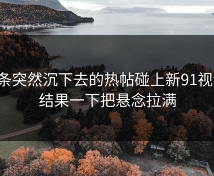 那条突然沉下去的热帖碰上新91视频，结果一下把悬念拉满