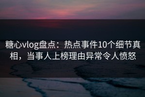 糖心vlog盘点：热点事件10个细节真相，当事人上榜理由异常令人愤怒