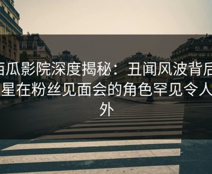 西瓜影院深度揭秘：丑闻风波背后，明星在粉丝见面会的角色罕见令人意外