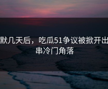 沉默几天后，吃瓜51争议被掀开出一串冷门角落