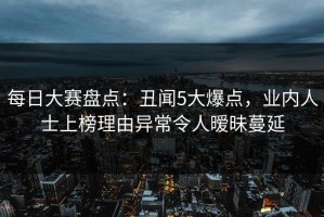 每日大赛盘点：丑闻5大爆点，业内人士上榜理由异常令人暧昧蔓延