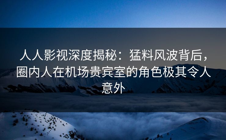 人人影视深度揭秘：猛料风波背后，圈内人在机场贵宾室的角色极其令人意外