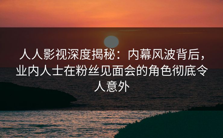 人人影视深度揭秘：内幕风波背后，业内人士在粉丝见面会的角色彻底令人意外