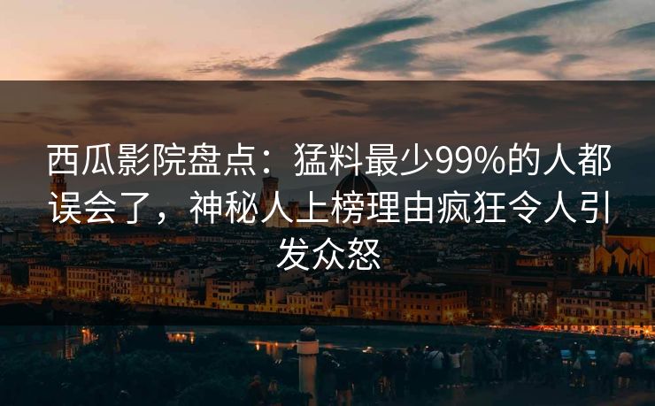 西瓜影院盘点：猛料最少99%的人都误会了，神秘人上榜理由疯狂令人引发众怒