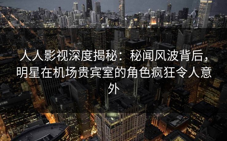 人人影视深度揭秘：秘闻风波背后，明星在机场贵宾室的角色疯狂令人意外
