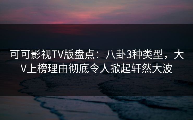 可可影视TV版盘点：八卦3种类型，大V上榜理由彻底令人掀起轩然大波