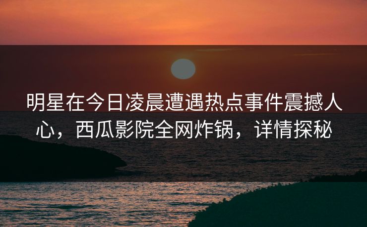 明星在今日凌晨遭遇热点事件震撼人心，西瓜影院全网炸锅，详情探秘