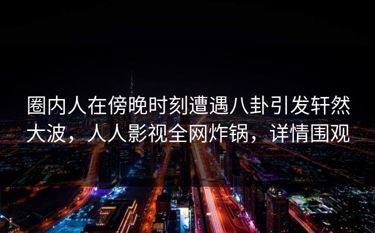 圈内人在傍晚时刻遭遇八卦引发轩然大波，人人影视全网炸锅，详情围观