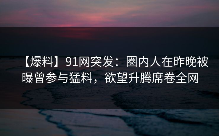 【爆料】91网突发:圈内人在昨晚被曝曾参与猛料,欲望升腾席卷全网 【爆料】91网突发:圈内人在昨晚被曝曾参与猛料,欲望升腾席卷全网