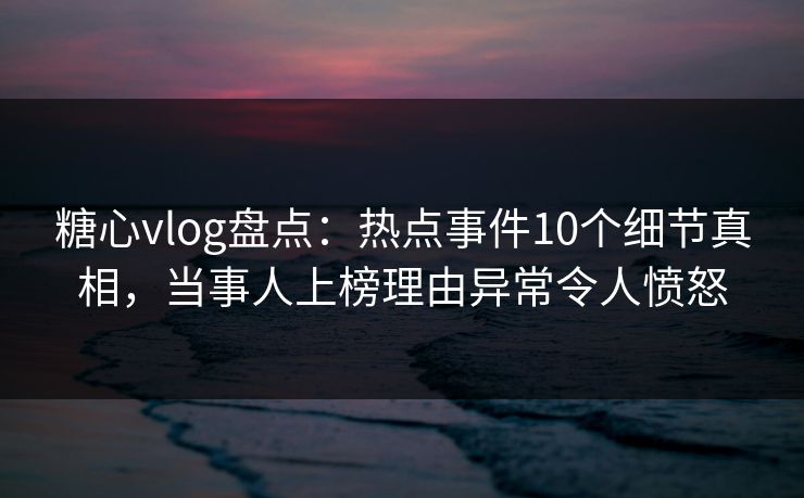 糖心vlog盘点：热点事件10个细节真相，当事人上榜理由异常令人愤怒