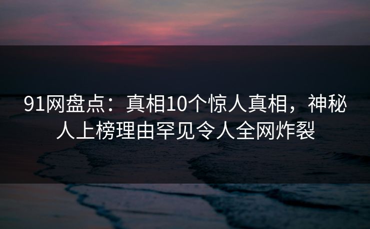 91网盘点：真相10个惊人真相，神秘人上榜理由罕见令人全网炸裂