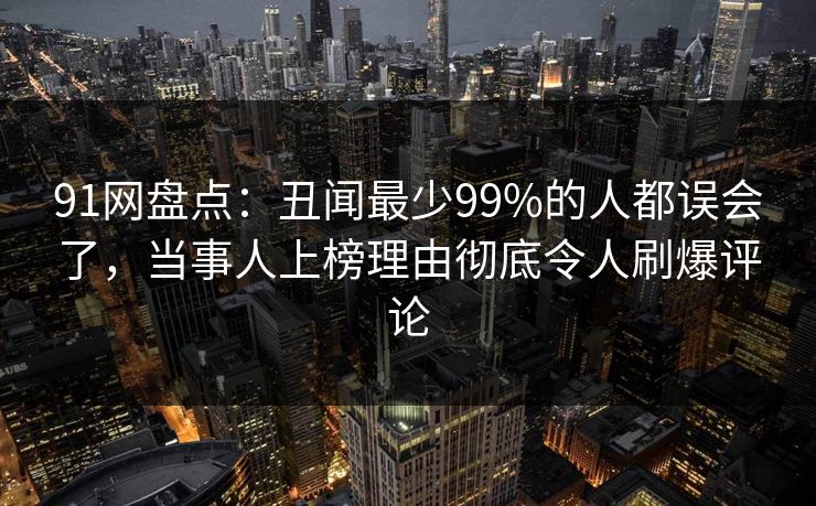 91网盘点：丑闻最少99%的人都误会了，当事人上榜理由彻底令人刷爆评论