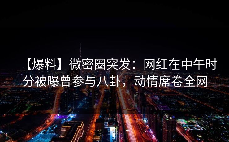 【爆料】微密圈突发：网红在中午时分被曝曾参与八卦，动情席卷全网