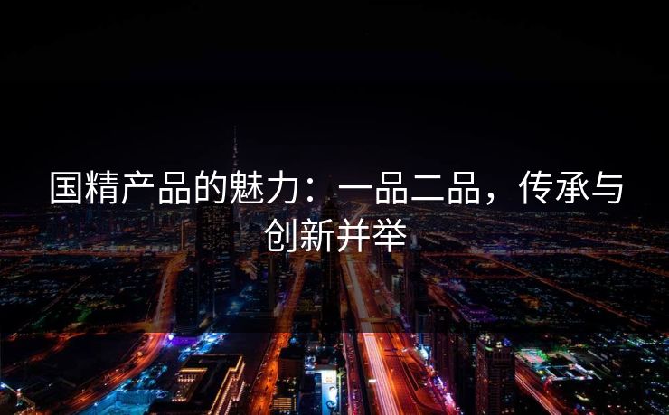 国精产品的魅力：一品二品，传承与创新并举