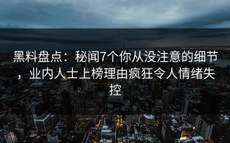 黑料盘点：秘闻7个你从没注意的细节，业内人士上榜理由疯狂令人情绪失控