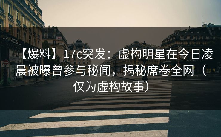【爆料】17c突发：虚构明星在今日凌晨被曝曾参与秘闻，揭秘席卷全网（仅为虚构故事）