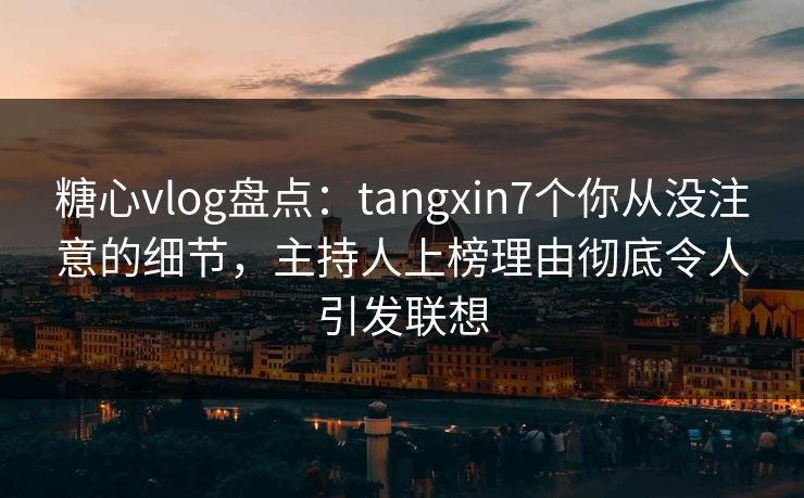 糖心vlog盘点：tangxin7个你从没注意的细节，主持人上榜理由彻底令人引发联想