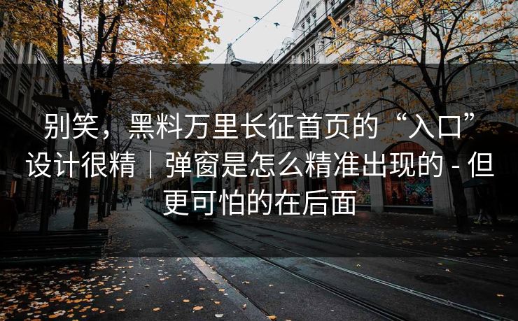 别笑，黑料万里长征首页的“入口”设计很精｜弹窗是怎么精准出现的 - 但更可怕的在后面