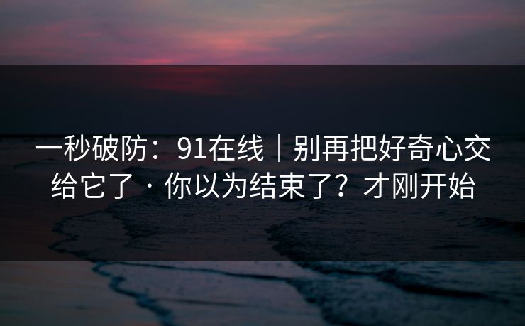 一秒破防：91在线｜别再把好奇心交给它了 · 你以为结束了？才刚开始