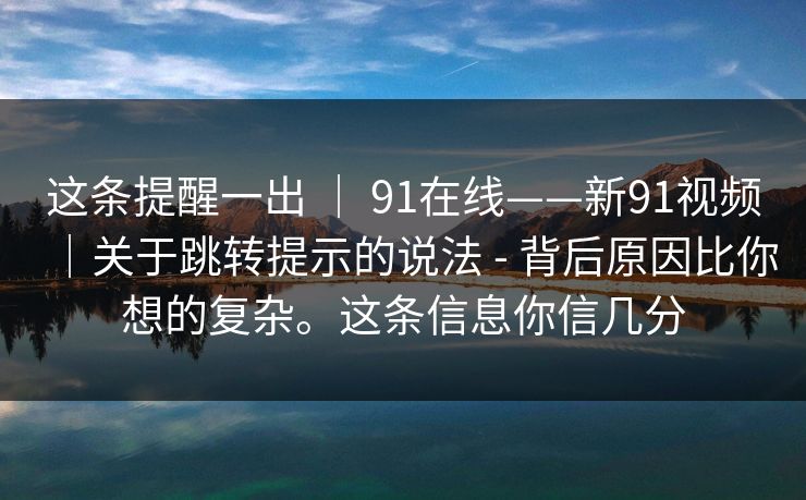 这条提醒一出 ｜ 91在线——新91视频｜关于跳转提示的说法 - 背后原因比你想的复杂。这条信息你信几分