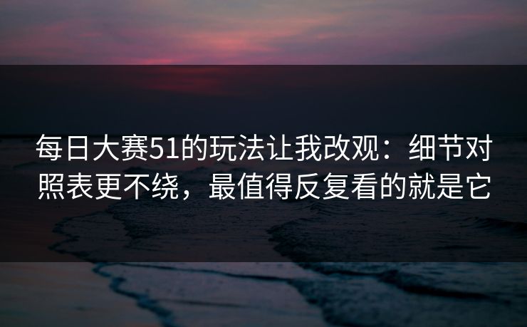 每日大赛51的玩法让我改观：细节对照表更不绕，最值得反复看的就是它