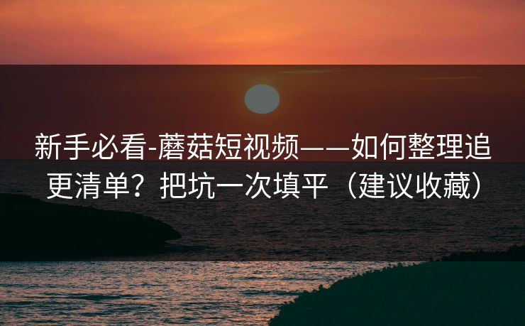 新手必看-蘑菇短视频——如何整理追更清单？把坑一次填平（建议收藏）