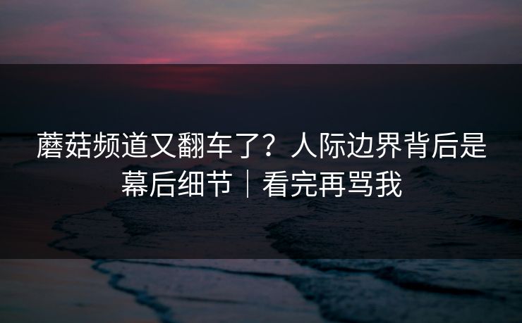 蘑菇频道又翻车了？人际边界背后是幕后细节｜看完再骂我