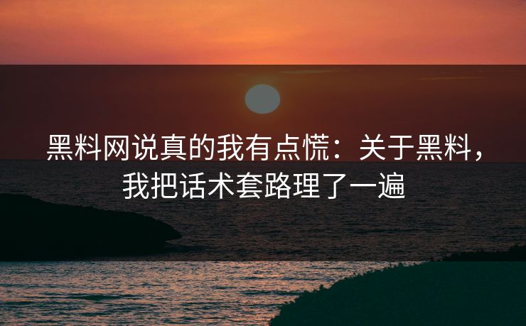 黑料网说真的我有点慌：关于黑料，我把话术套路理了一遍