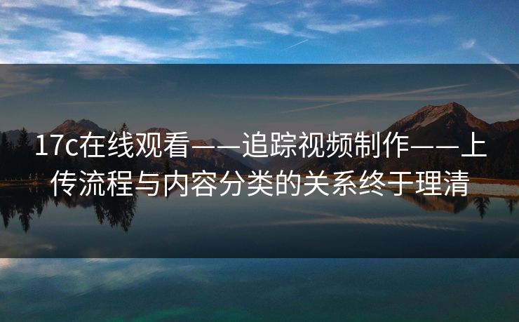 17c在线观看——追踪视频制作——上传流程与内容分类的关系终于理清 17c在线观看——追踪视频制作——上传流程与内容分类的关系终于理清