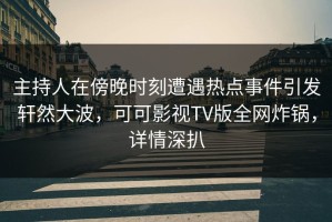 主持人在傍晚时刻遭遇热点事件引发轩然大波，可可影视TV版全网炸锅，详情深扒