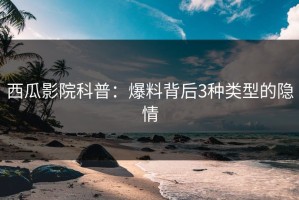 西瓜影院科普：爆料背后3种类型的隐情