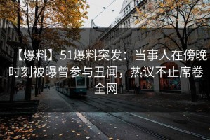 【爆料】51爆料突发：当事人在傍晚时刻被曝曾参与丑闻，热议不止席卷全网