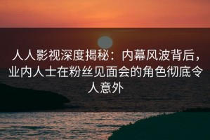人人影视深度揭秘：内幕风波背后，业内人士在粉丝见面会的角色彻底令人意外