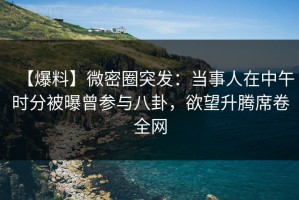 【爆料】微密圈突发：当事人在中午时分被曝曾参与八卦，欲望升腾席卷全网