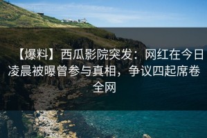 【爆料】西瓜影院突发：网红在今日凌晨被曝曾参与真相，争议四起席卷全网
