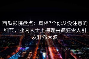 西瓜影院盘点：真相7个你从没注意的细节，业内人士上榜理由疯狂令人引发轩然大波