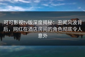 可可影视tv版深度揭秘：丑闻风波背后，网红在酒店房间的角色彻底令人意外