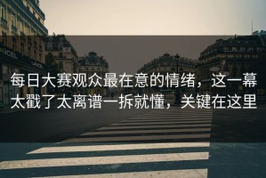 每日大赛观众最在意的情绪，这一幕太戳了太离谱一拆就懂，关键在这里