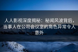 人人影视深度揭秘：秘闻风波背后，当事人在公司会议室的角色异常令人意外