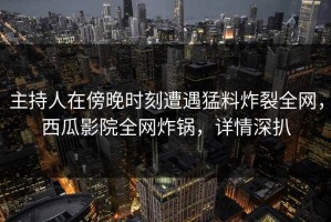 主持人在傍晚时刻遭遇猛料炸裂全网，西瓜影院全网炸锅，详情深扒