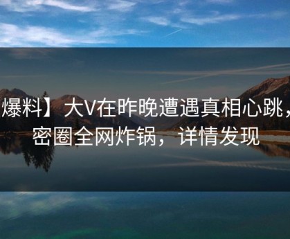 【爆料】大V在昨晚遭遇真相心跳，微密圈全网炸锅，详情发现