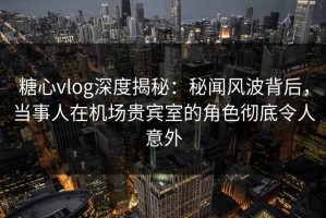 糖心vlog深度揭秘：秘闻风波背后，当事人在机场贵宾室的角色彻底令人意外