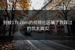 别被17c.com的视频社区骗了我踩过的坑太真实