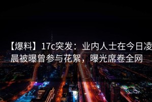 【爆料】17c突发：业内人士在今日凌晨被曝曾参与花絮，曝光席卷全网
